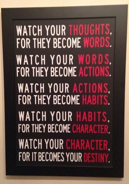 watch your thoughts, for they become words, watch your words, for they become actions, watch your actions, for they become habits, watch your habits, for they become character, watch your character, for it becomes your destiny watch your thoughts, for they become words, watch your words, for they become actions, watch your actions, for they become habits, watch your habits, for they become character, watch your character, for it becomes your destiny